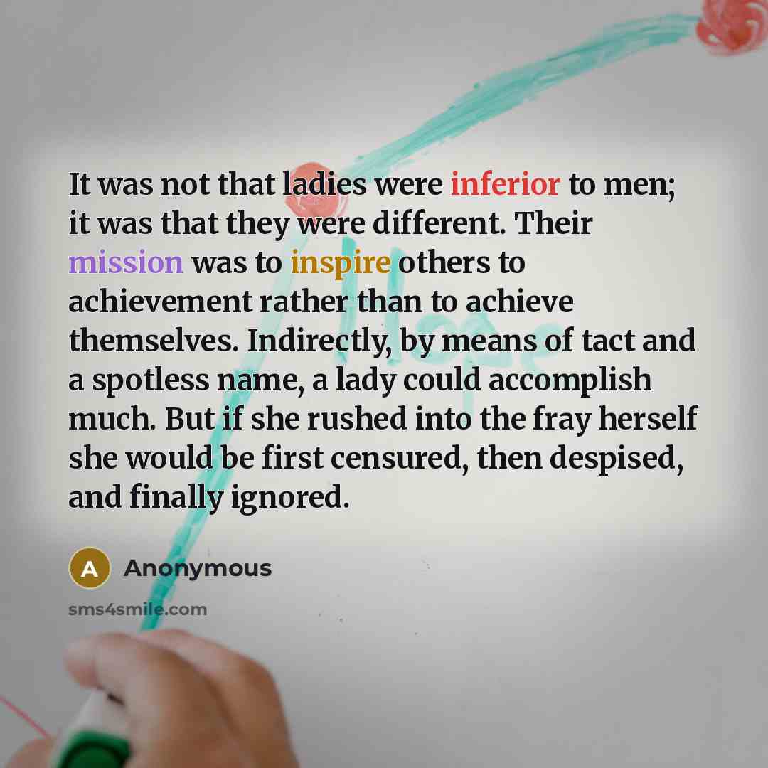 “It was not that ladies were inferior to men; it was that they were different. Their mission was to inspire others to achievement rather than to achieve themselves. Indirectly, by means of tact and a spotless name, a lady could accomplish much. But if she rushed into the fray herself she would be…” quote by Anonymous