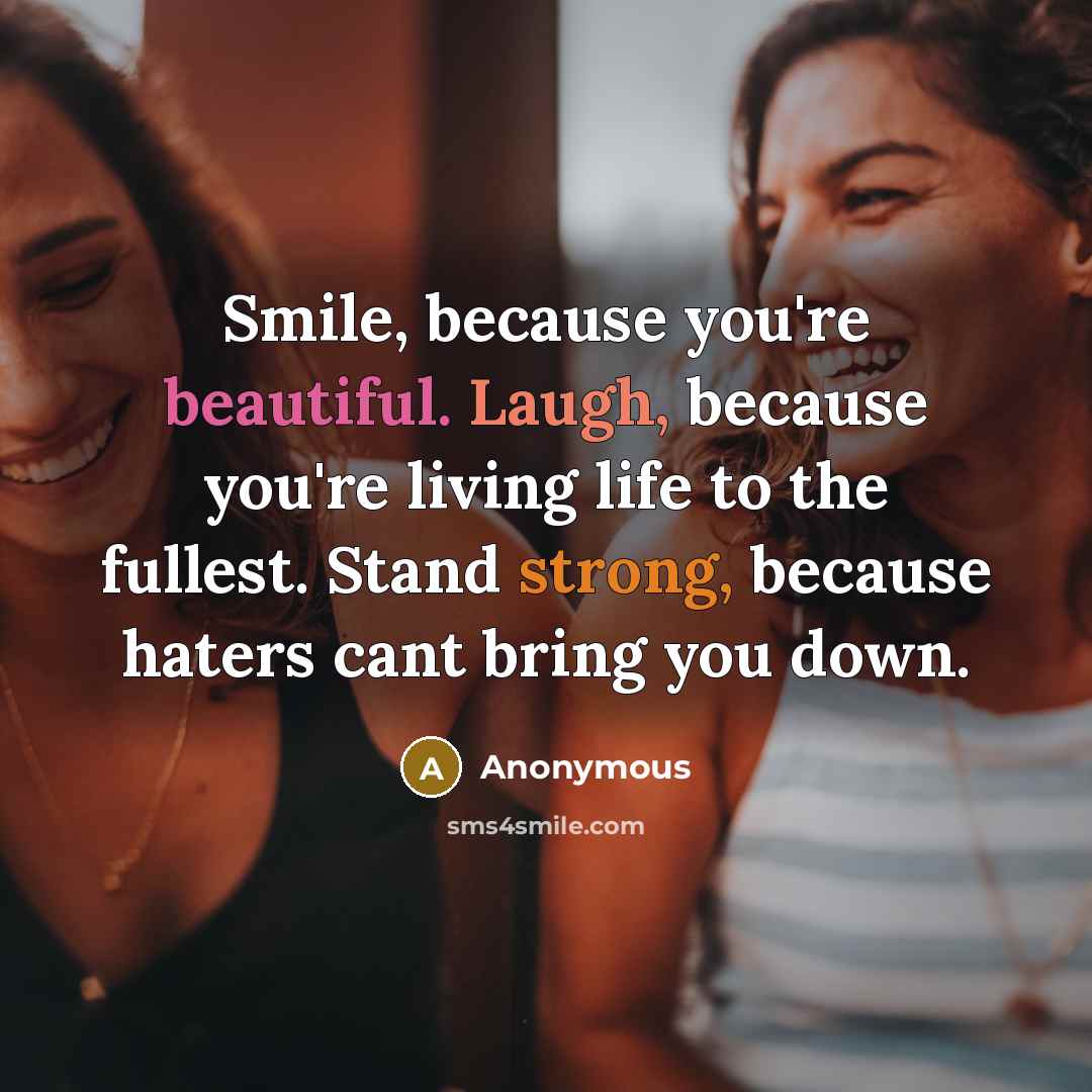 “Smile, because you're beautiful. Laugh, because you're living life to the fullest. Stand strong, because haters cant bring you down.” quote by Anonymous