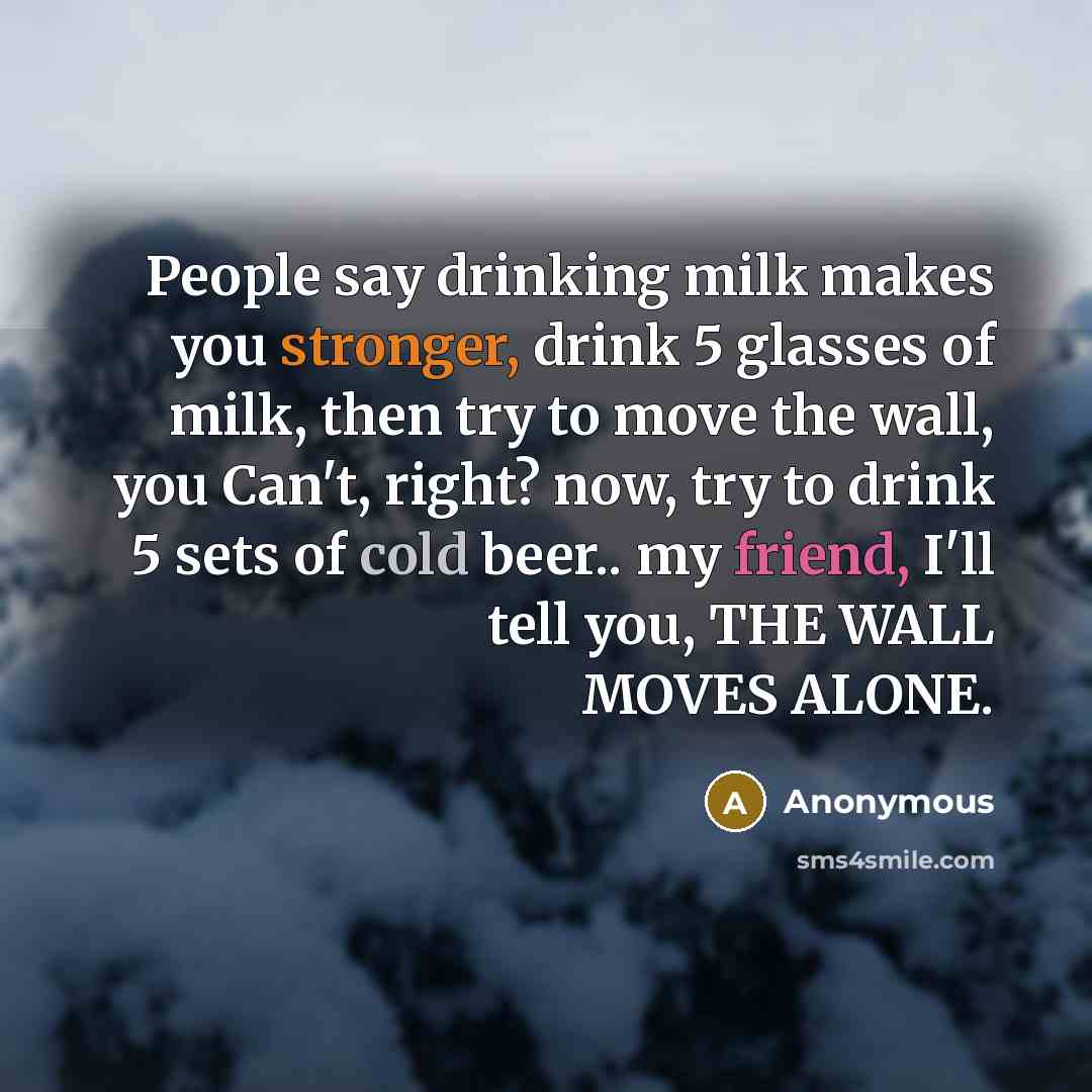 “People say drinking milk makes you stronger, drink 5 glasses of milk, then try to move the wall, you Can't, right? now, try to drink 5 sets of cold beer.. my friend, I'll tell you, THE WALL MOVES ALONE.” quote by Anonymous