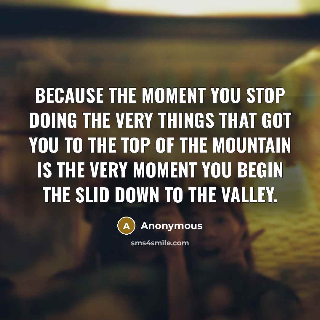 “Because the moment you stop doing the very things that got you to the top of the mountain is the very moment you begin the slid down to the valley.” quote by Anonymous