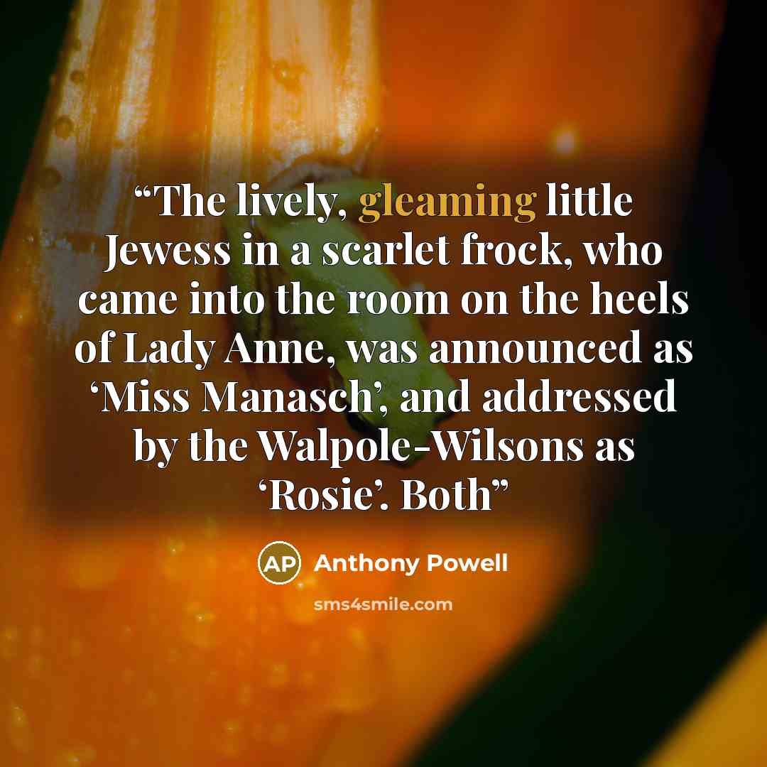 “The lively, gleaming little Jewess in a scarlet frock, who came into the room on the heels of Lady Anne, was announced as ‘Miss Manasch’, and addressed by the Walpole-Wilsons as ‘Rosie’. Both” quote by Anthony Powell