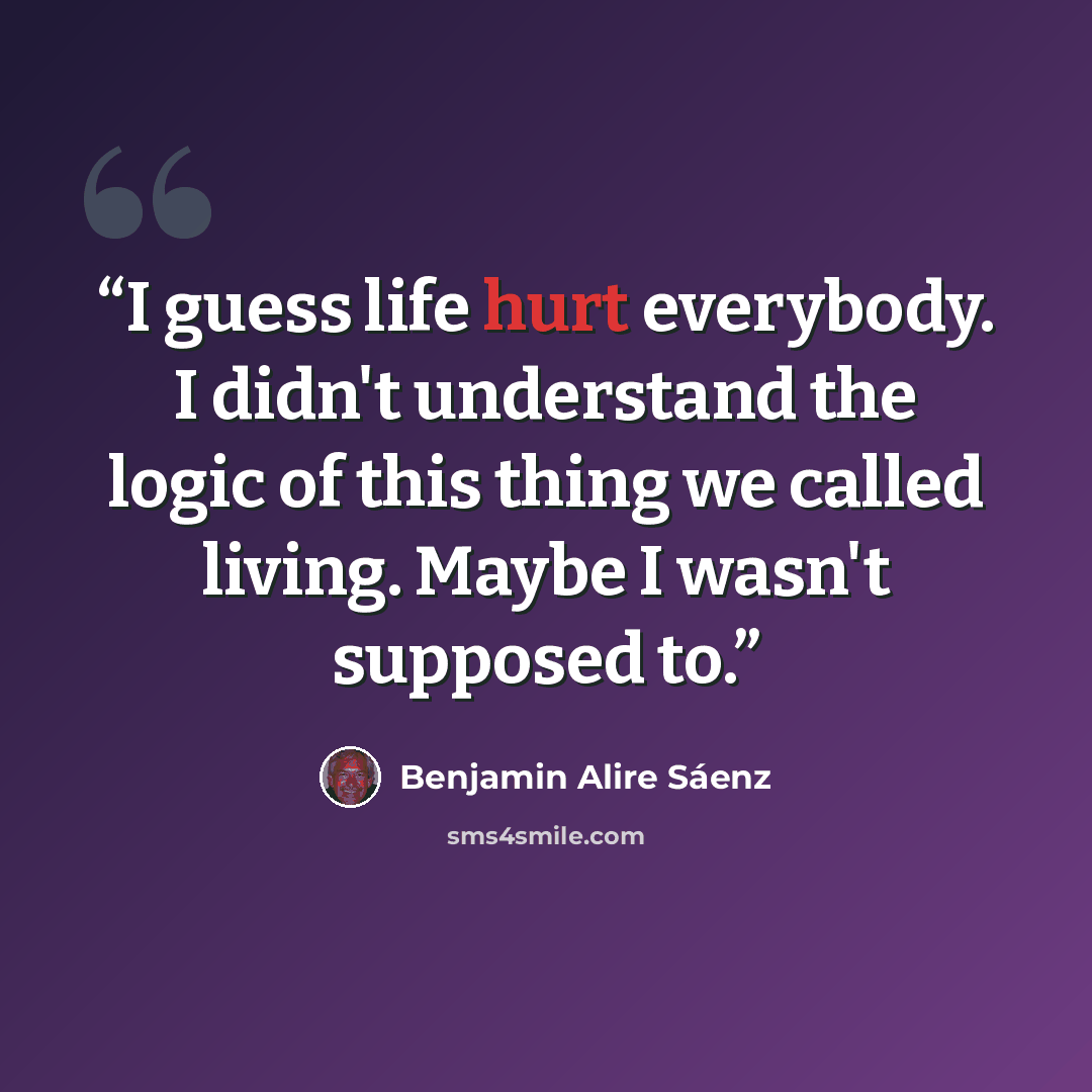 “I guess life hurt everybody. I didn't understand the logic of this thing we called living. Maybe I wasn't supposed to.” quote by Benjamin Alire Sáenz