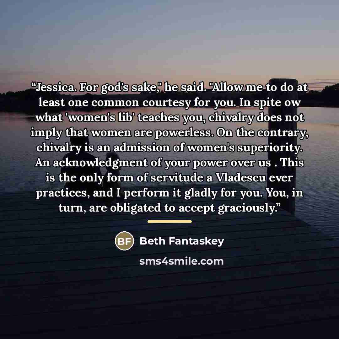“Jessica. For god's sake," he said. "Allow me to do at least one common courtesy for you. In spite ow what 'women's lib' teaches you, chivalry does not imply that women are powerless. On the contrary, chivalry is an admission of women's superiority. An acknowledgment of your power over us . This is…” quote by Beth Fantaskey