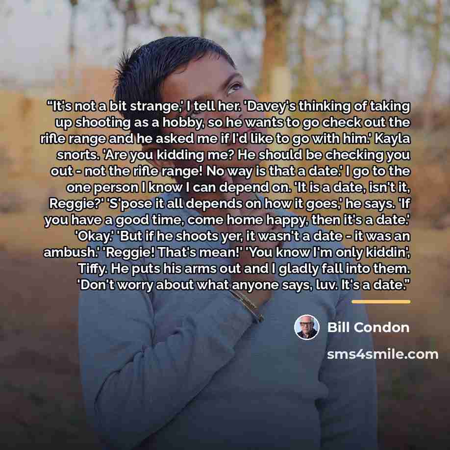 “It's not a bit strange,' I tell her. 'Davey's thinking of taking up shooting as a hobby, so he wants to go check out the rifle range and he asked me if I'd like to go with him.' Kayla snorts. 'Are you kidding me? He should be checking you out - not the rifle range! No way is that a date.' I go to…” quote by Bill Condon