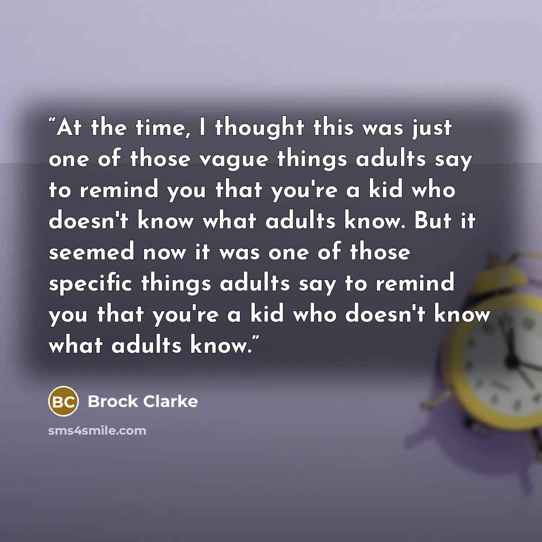 “At the time, I thought this was just one of those vague things adults say to remind you that you're a kid who doesn't know what adults know. But it seemed now it was one of those specific things adults say to remind you that you're a kid who doesn't know what adults know.” quote by Brock Clarke