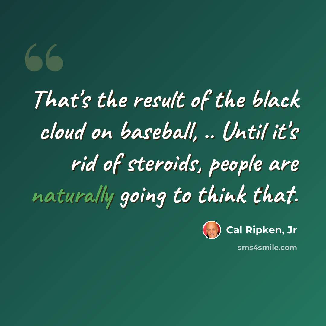 “That's the result of the black cloud on baseball, .. Until it's rid of steroids, people are naturally going to think that.” quote by Cal Ripken, Jr