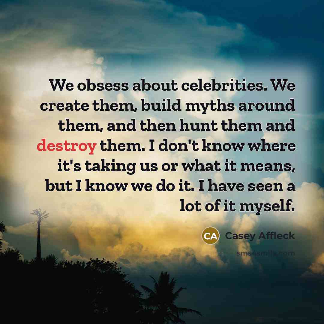 “We obsess about celebrities. We create them, build myths around them, and then hunt them and destroy them. I don't know where it's taking us or what it means, but I know we do it. I have seen a lot of it myself.” quote by Casey Affleck