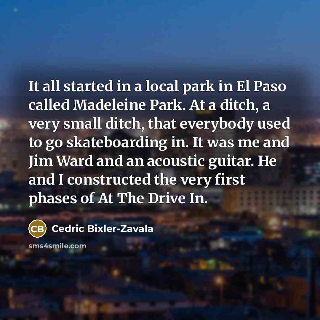 “It all started in a local park in El Paso called Madeleine Park. At a ditch, a very small ditch, that everybody used to go skateboarding in. It was me and Jim Ward and an acoustic guitar. He and I constructed the very first phases of At The Drive In.” quote by Cedric Bixler-Zavala