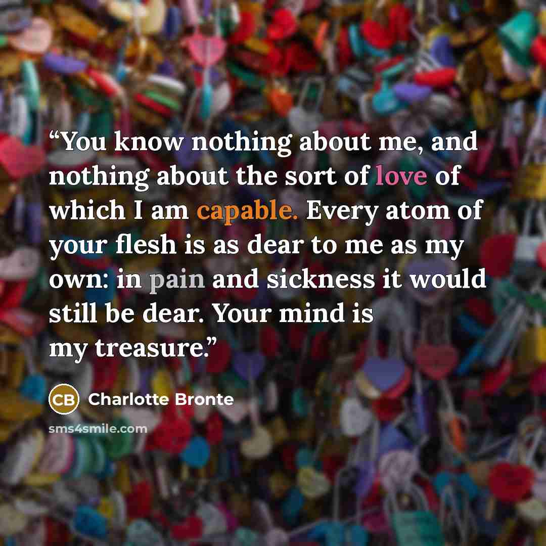“You know nothing about me, and nothing about the sort of love of which I am capable. Every atom of your flesh is as dear to me as my own: in pain and sickness it would still be dear. Your mind is my treasure.” quote by Charlotte Brontë