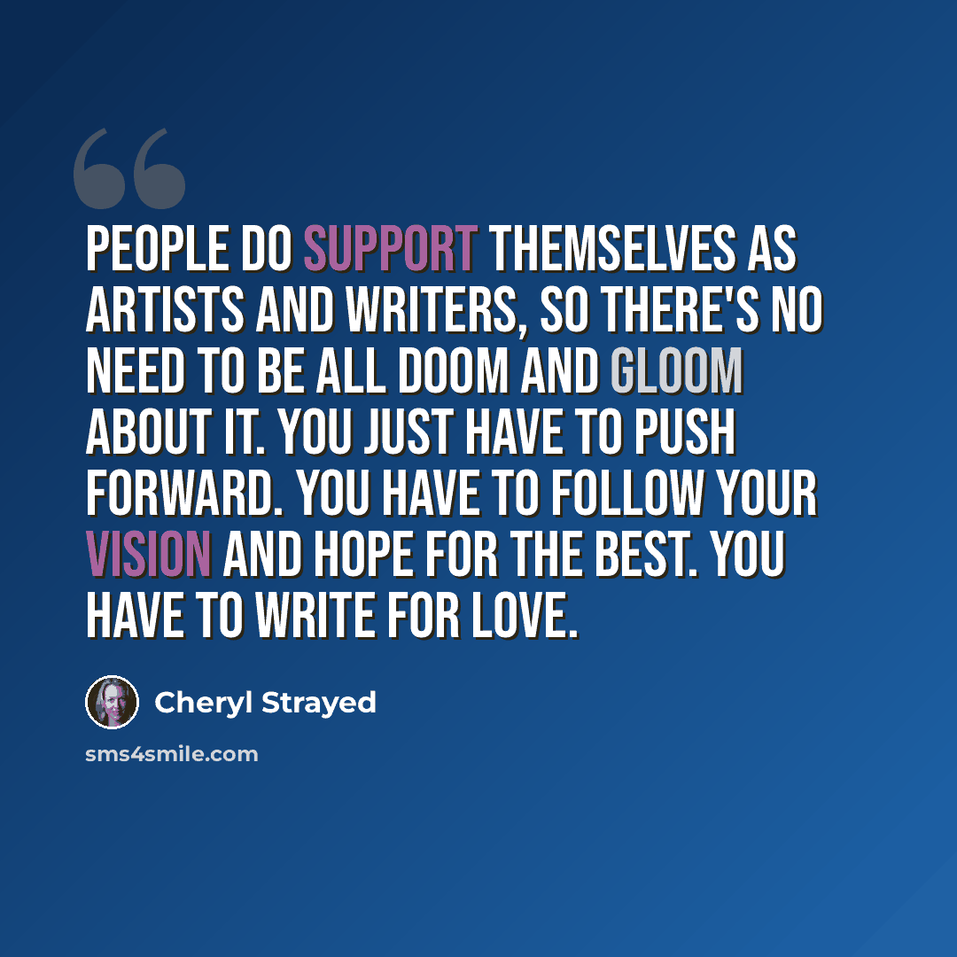 “People do support themselves as artists and writers, so there's no need to be all doom and gloom about it. You just have to push forward. You have to follow your vision and hope for the best. You have to write for love.” quote by Cheryl Strayed