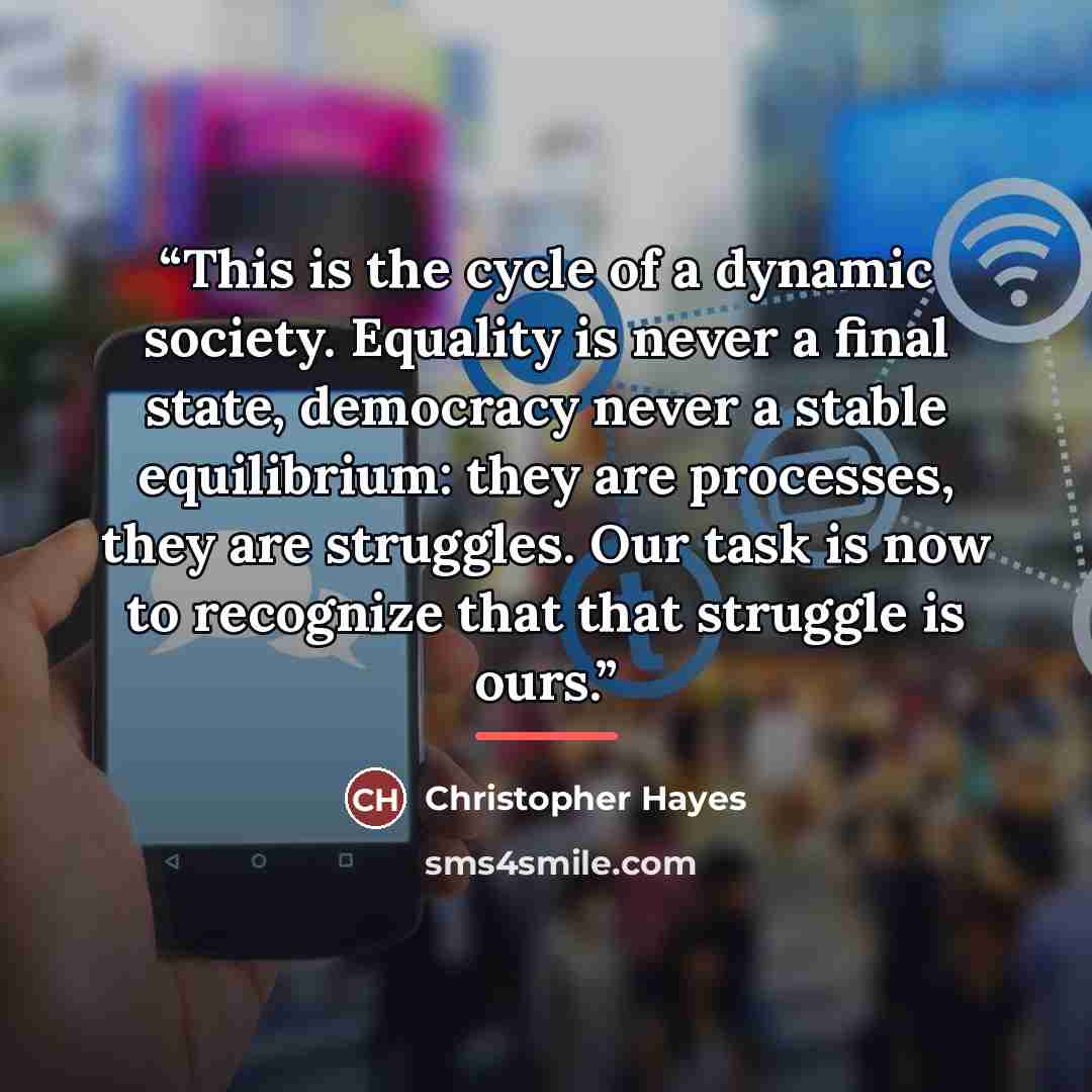 “This is the cycle of a dynamic society. Equality is never a final state, democracy never a stable equilibrium: they are processes, they are struggles. Our task is now to recognize that that struggle is ours.” quote by Christopher Hayes