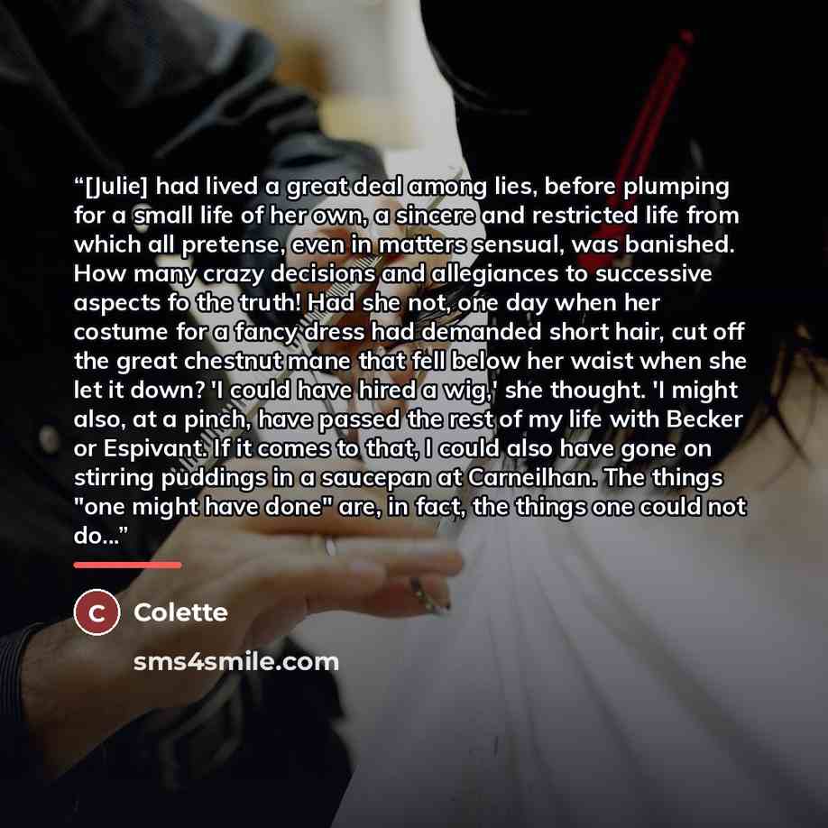 “[Julie] had lived a great deal among lies, before plumping for a small life of her own, a sincere and restricted life from which all pretense, even in matters sensual, was banished. How many crazy decisions and allegiances to successive aspects fo the truth! Had she not, one day when her costume…” quote by Colette