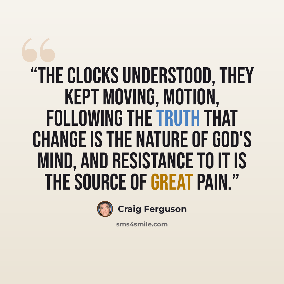 “The clocks understood, they kept moving, motion, following the truth that change is the nature of God's mind, and resistance to it is the source of great pain.” quote by Craig Ferguson