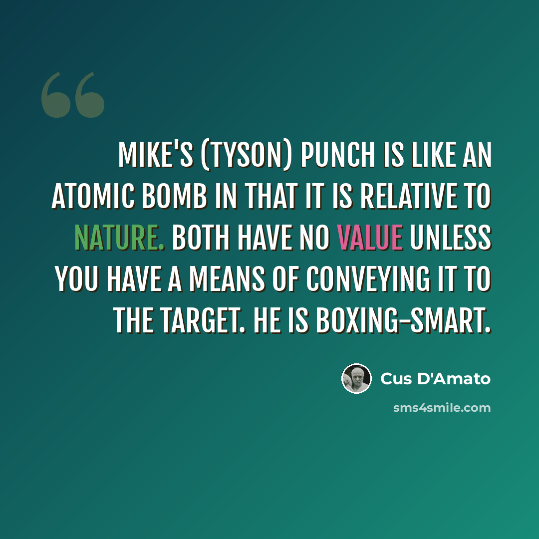 “Mike's (Tyson) punch is like an atomic bomb in that it is relative to nature. Both have no value unless you have a means of conveying it to the target. He is boxing-smart.” quote by Cus D'Amato