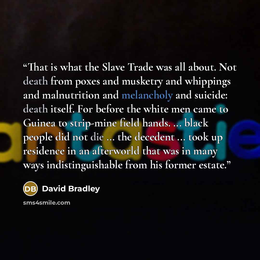 “That is what the Slave Trade was all about. Not death from poxes and musketry and whippings and malnutrition and melancholy and suicide: death itself. For before the white men came to Guinea to strip-mine field hands. ... black people did not die ... the decedent ... took up residence in an…” quote by David Bradley