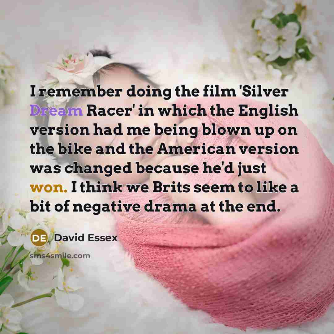 “I remember doing the film 'Silver Dream Racer' in which the English version had me being blown up on the bike and the American version was changed because he'd just won. I think we Brits seem to like a bit of negative drama at the end.” quote by David Essex