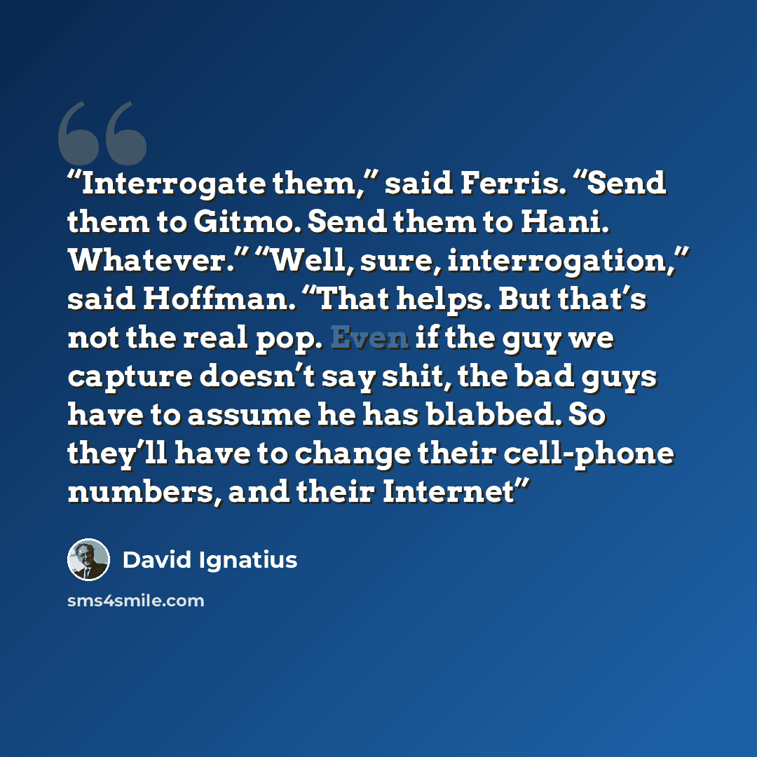 “Interrogate them,” said Ferris. “Send them to Gitmo. Send them to Hani. Whatever.” “Well, sure, interrogation,” said Hoffman. “That helps. But that’s not the real pop. Even if the guy we capture doesn’t say shit, the bad guys have to assume he has blabbed. So they’ll have to change their…” quote by David Ignatius