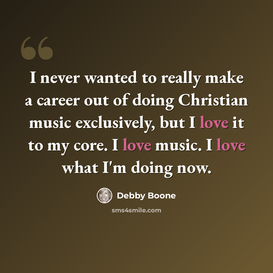 “I never wanted to really make a career out of doing Christian music exclusively, but I love it to my core. I love music. I love what I'm doing now.” quote by Debby Boone