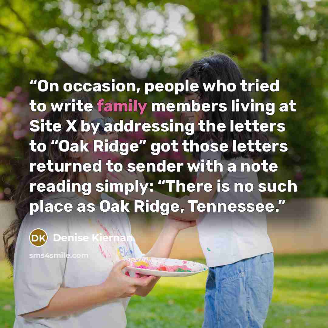 “On occasion, people who tried to write family members living at Site X by addressing the letters to “Oak Ridge” got those letters returned to sender with a note reading simply: “There is no such place as Oak Ridge, Tennessee.” quote by Denise Kiernan