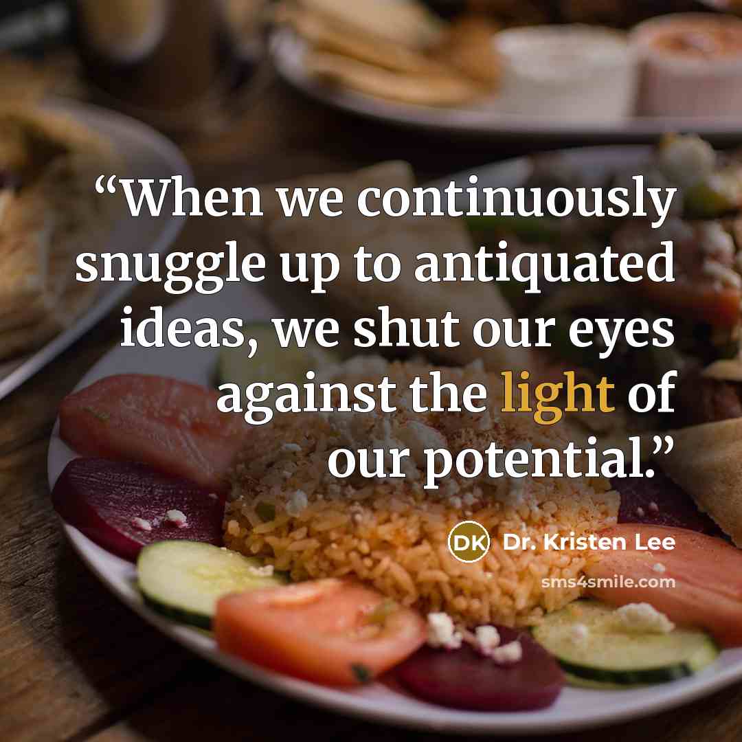 “When we continuously snuggle up to antiquated ideas, we shut our eyes against the light of our potential.” quote by Dr. Kristen Lee