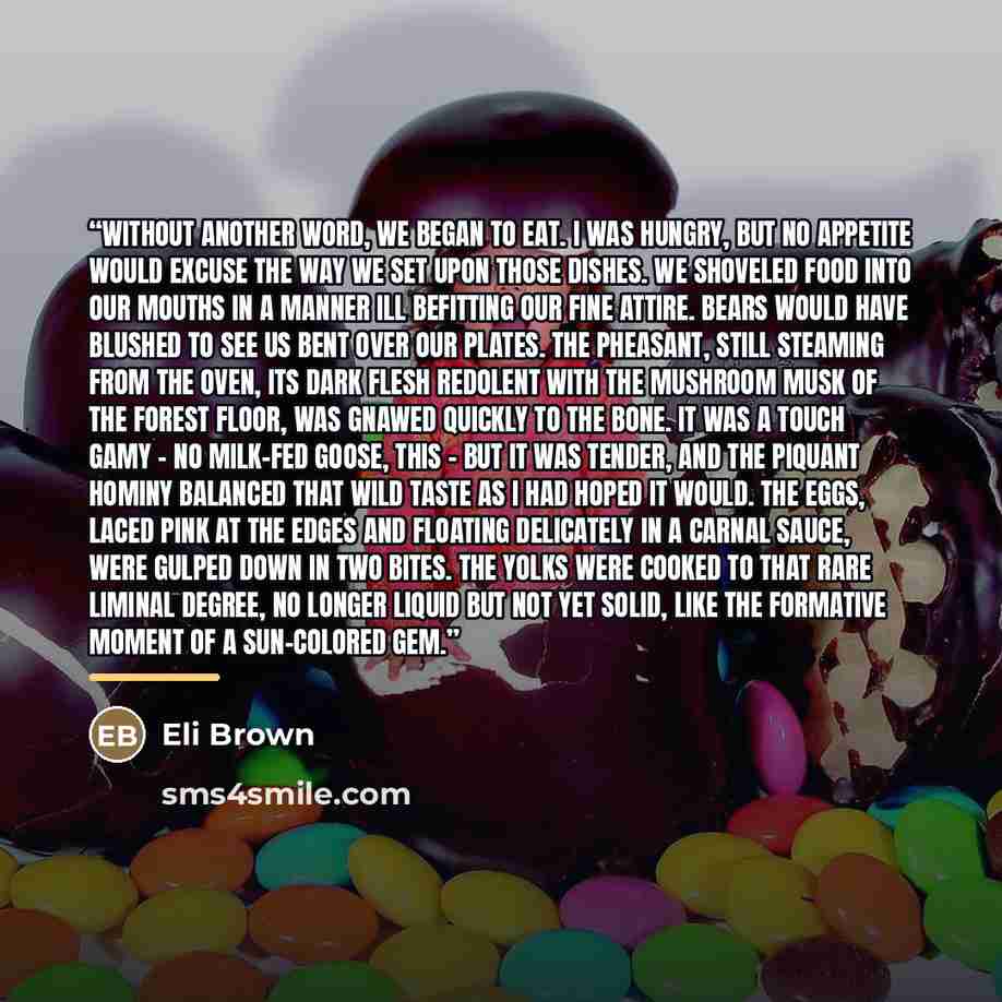 “Without another word, we began to eat. I was hungry, but no appetite would excuse the way we set upon those dishes. We shoveled food into our mouths in a manner ill befitting our fine attire. Bears would have blushed to see us bent over our plates. The pheasant, still steaming from the oven, its…” quote by Eli Brown