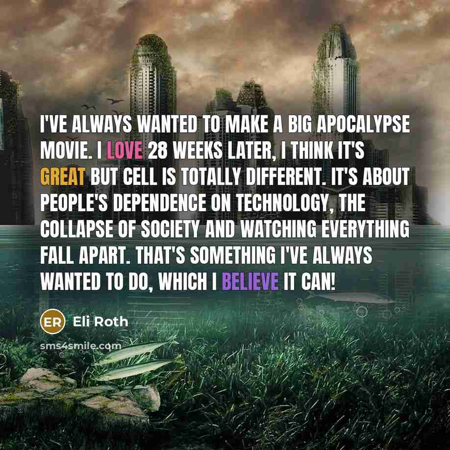 “I've always wanted to make a big apocalypse movie. I love 28 Weeks Later, I think it's great but Cell is totally different. It's about people's dependence on technology, the collapse of society and watching everything fall apart. That's something I've always wanted to do, which I believe it can!” quote by Eli Roth