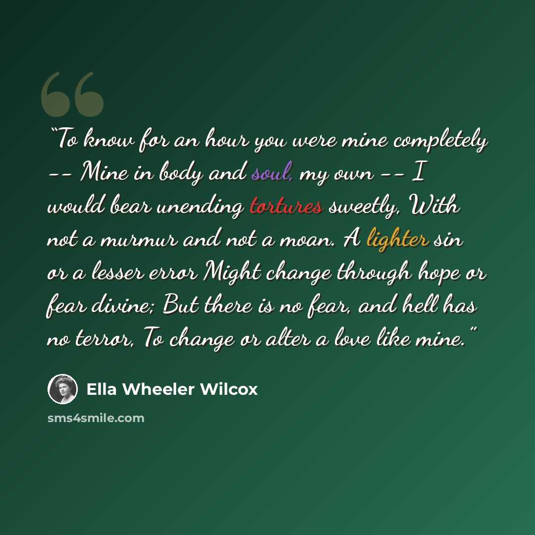 “To know for an hour you were mine completely -- Mine in body and soul, my own -- I would bear unending tortures sweetly, With not a murmur and not a moan. A lighter sin or a lesser error Might change through hope or fear divine; But there is no fear, and hell has no terror, To change or alter a…” quote by Ella Wheeler Wilcox