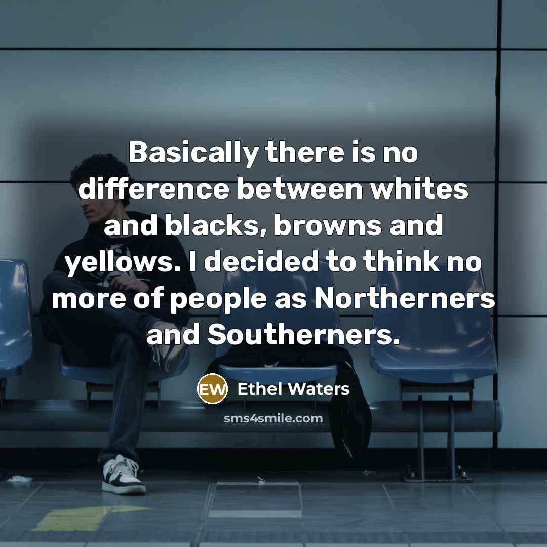 “Basically there is no difference between whites and blacks, browns and yellows. I decided to think no more of people as Northerners and Southerners.” quote by Ethel Waters