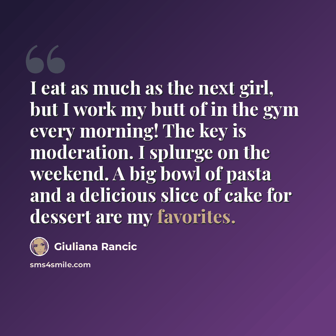 “I eat as much as the next girl, but I work my butt of in the gym every morning! The key is moderation. I splurge on the weekend. A big bowl of pasta and a delicious slice of cake for dessert are my favorites.” quote by Giuliana Rancic