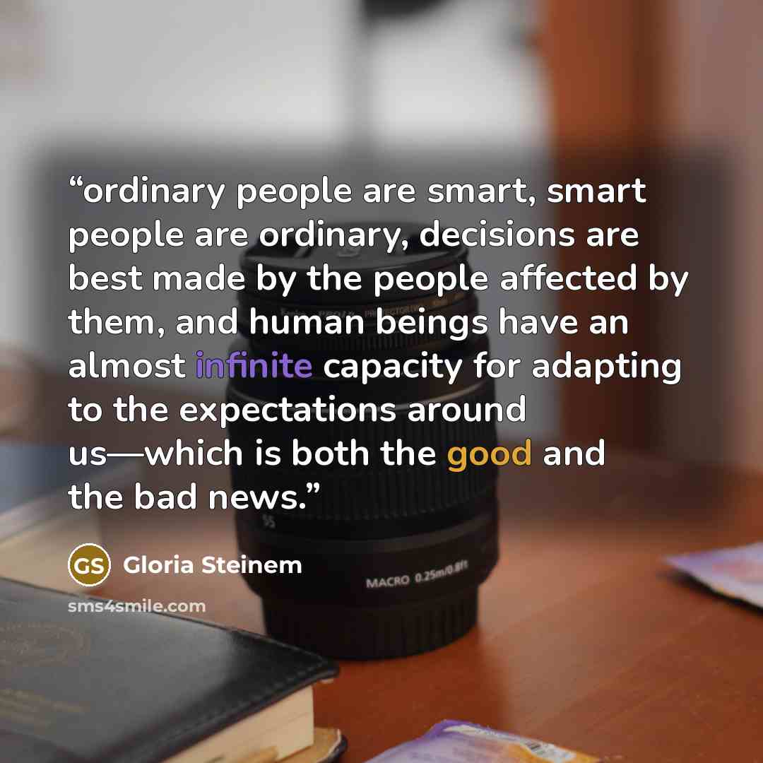 “ordinary people are smart, smart people are ordinary, decisions are best made by the people affected by them, and human beings have an almost infinite capacity for adapting to the expectations around us—which is both the good and the bad news.” quote by Gloria Steinem