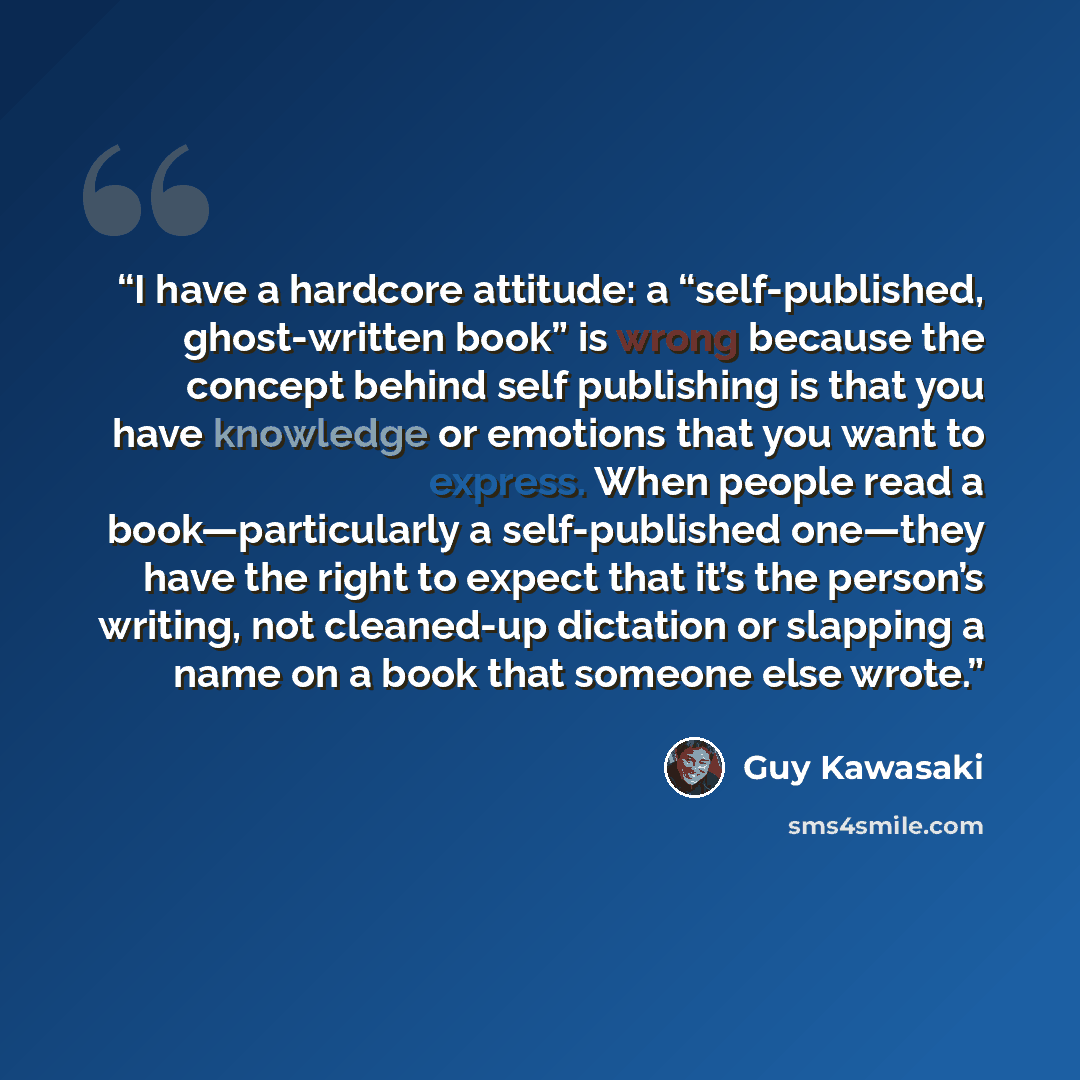 “I have a hardcore attitude: a “self-published, ghost-written book” is wrong because the concept behind self publishing is that you have knowledge or emotions that you want to express. When people read a book—particularly a self-published one—they have the right to expect that it’s the person’s…” quote by Guy Kawasaki