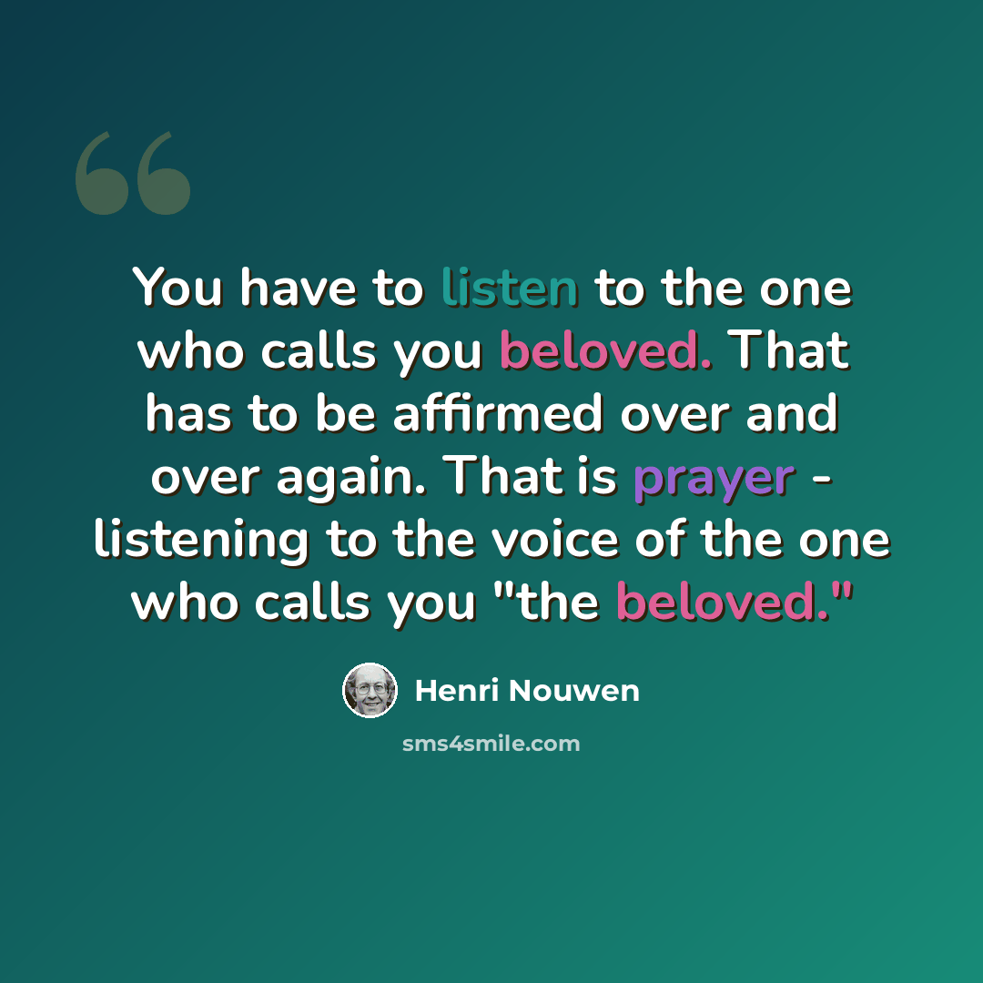“You have to listen to the one who calls you beloved. That has to be affirmed over and over again. That is prayer - listening to the voice of the one who calls you "the beloved."” quote by Henri Nouwen
