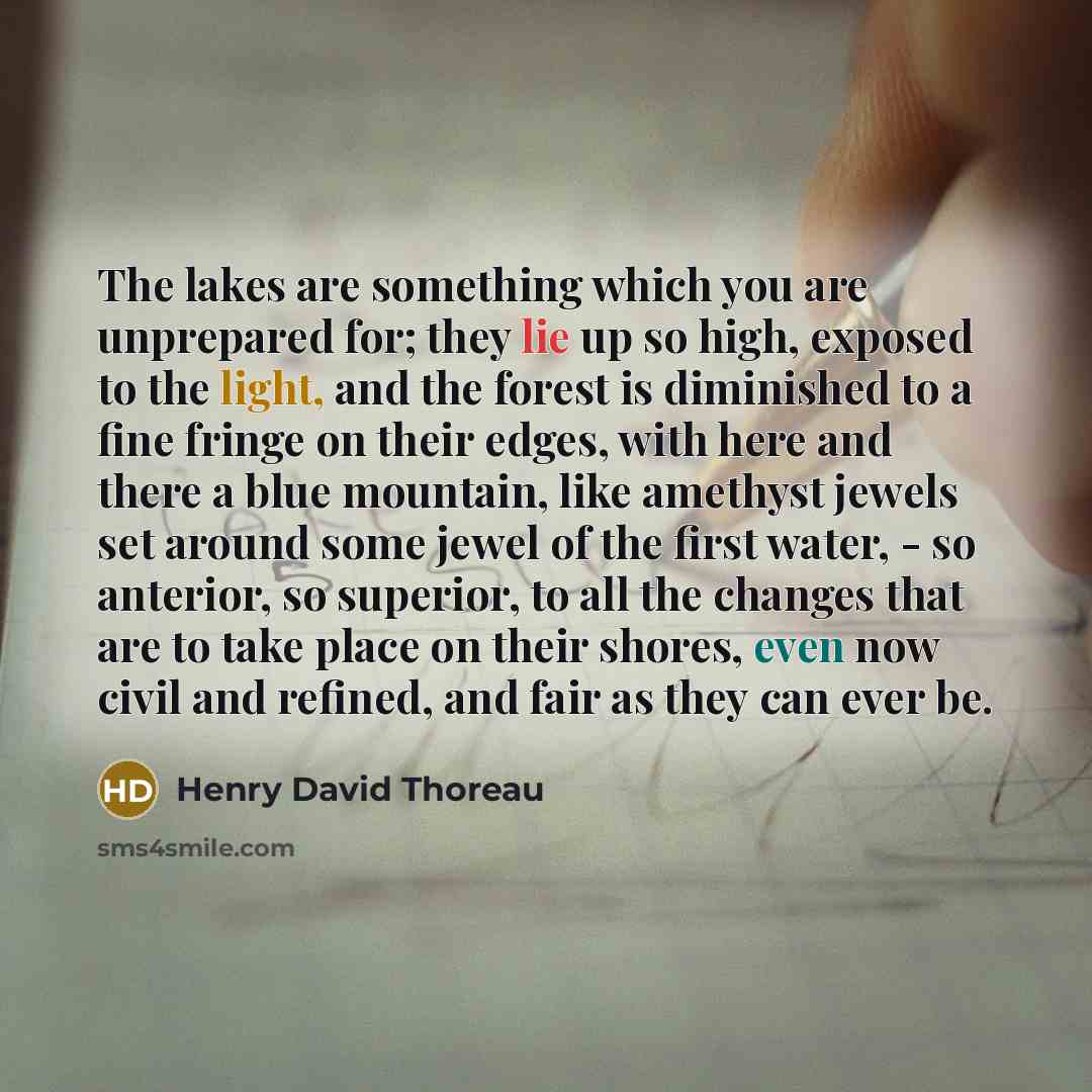 “The lakes are something which you are unprepared for; they lie up so high, exposed to the light, and the forest is diminished to a fine fringe on their edges, with here and there a blue mountain, like amethyst jewels set around some jewel of the first water, - so anterior, so superior, to all the…” quote by Henry David Thoreau