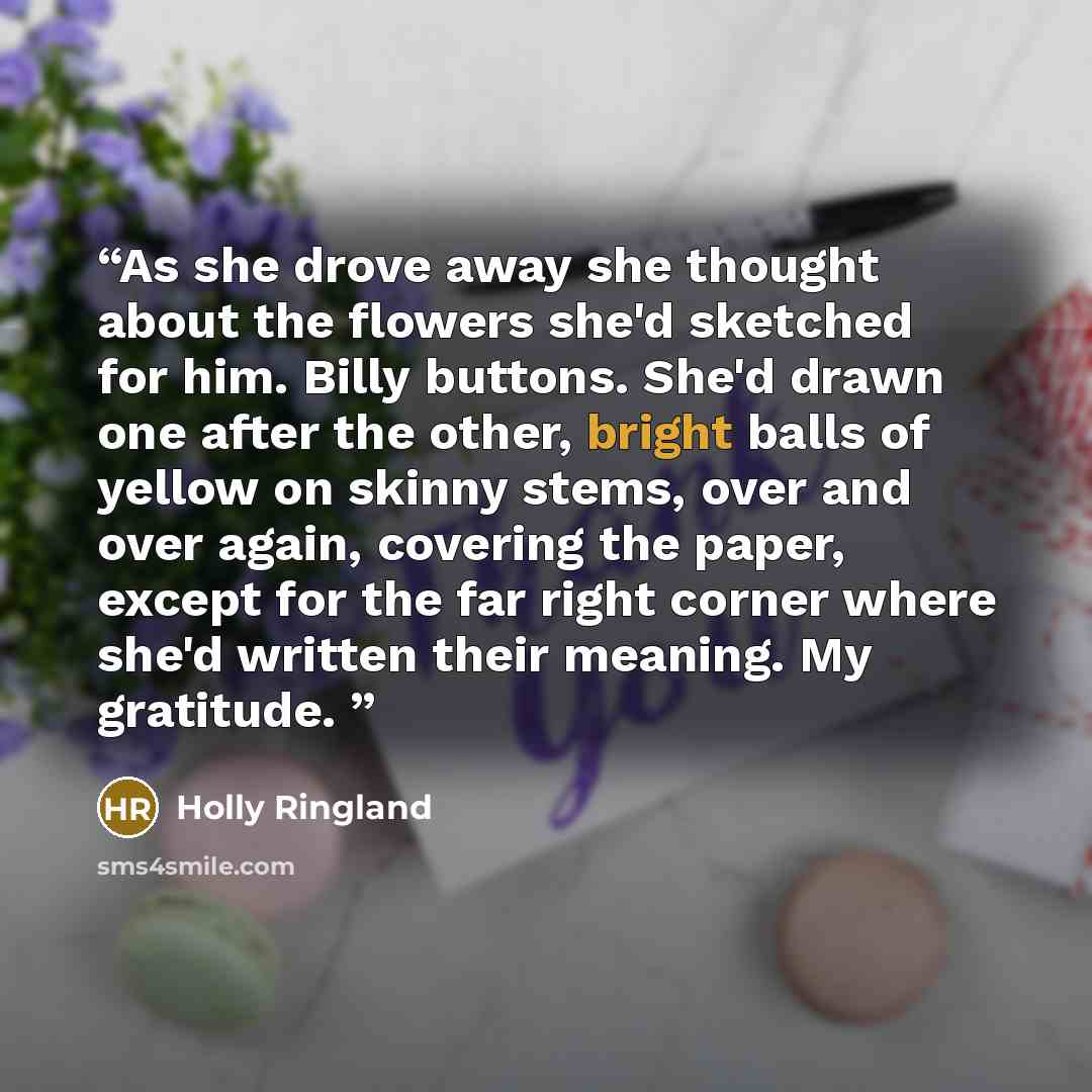 “As she drove away she thought about the flowers she'd sketched for him. Billy buttons. She'd drawn one after the other, bright balls of yellow on skinny stems, over and over again, covering the paper, except for the far right corner where she'd written their meaning. My gratitude.” quote by Holly Ringland