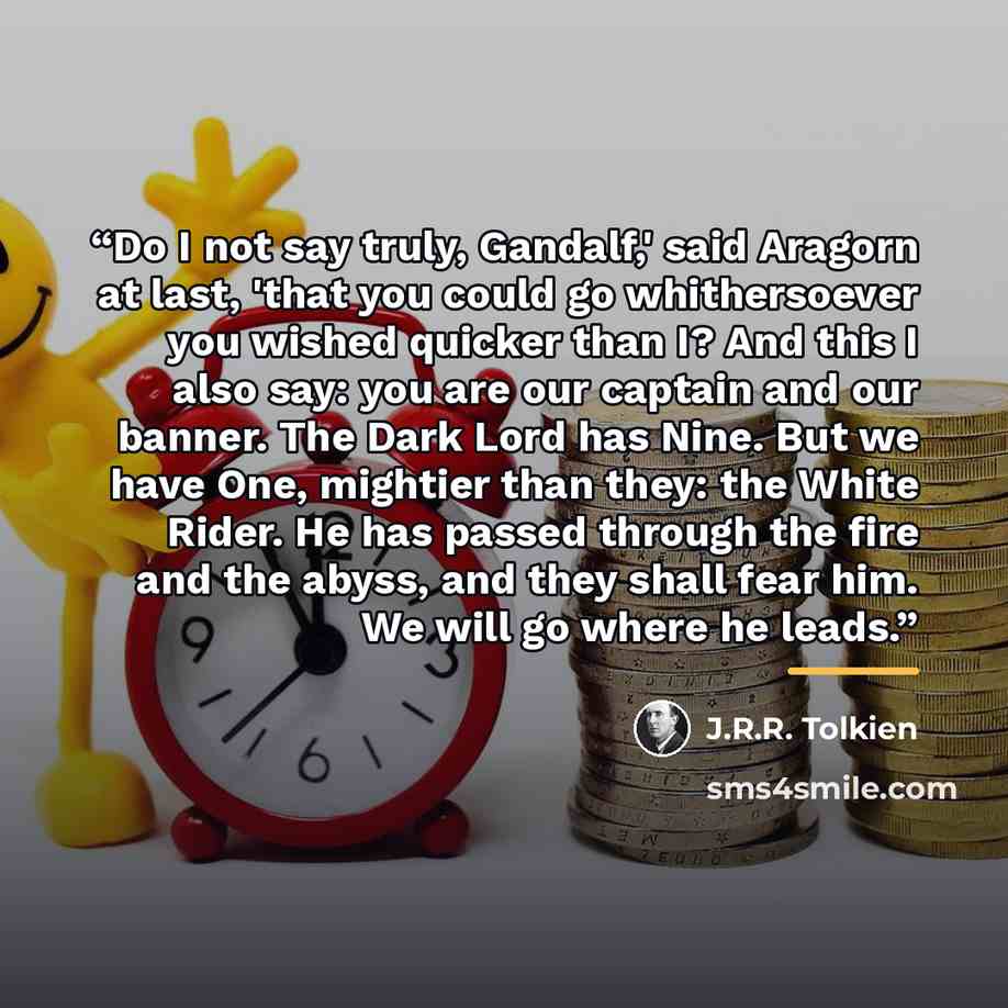 “Do I not say truly, Gandalf,' said Aragorn at last, 'that you could go whithersoever you wished quicker than I? And this I also say: you are our captain and our banner. The Dark Lord has Nine. But we have One, mightier than they: the White Rider. He has passed through the fire and the abyss, and…” quote by J.R.R. Tolkien