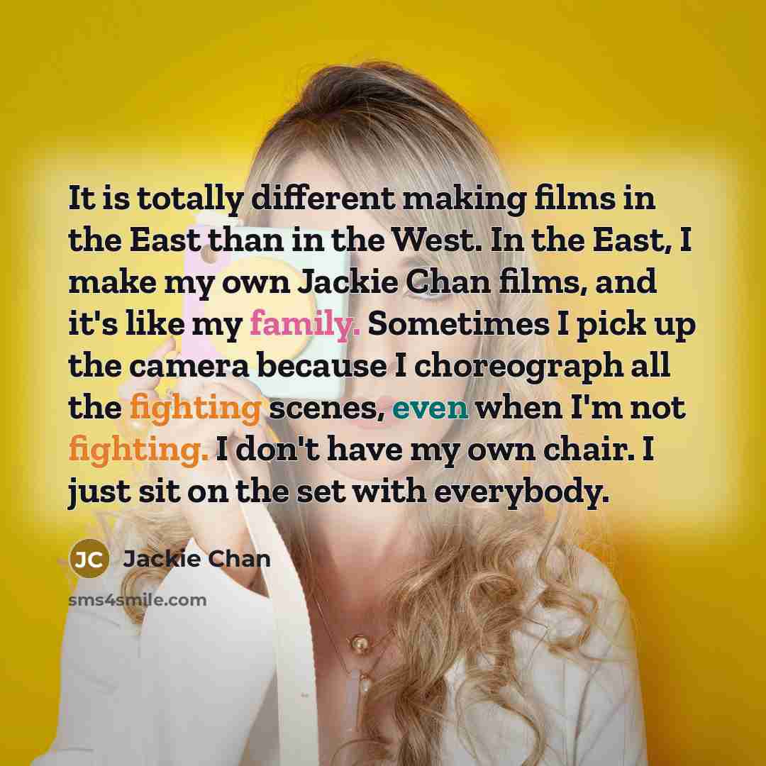 “It is totally different making films in the East than in the West. In the East, I make my own Jackie Chan films, and it's like my family. Sometimes I pick up the camera because I choreograph all the fighting scenes, even when I'm not fighting. I don't have my own chair. I just sit on the set with…” quote by Jackie Chan