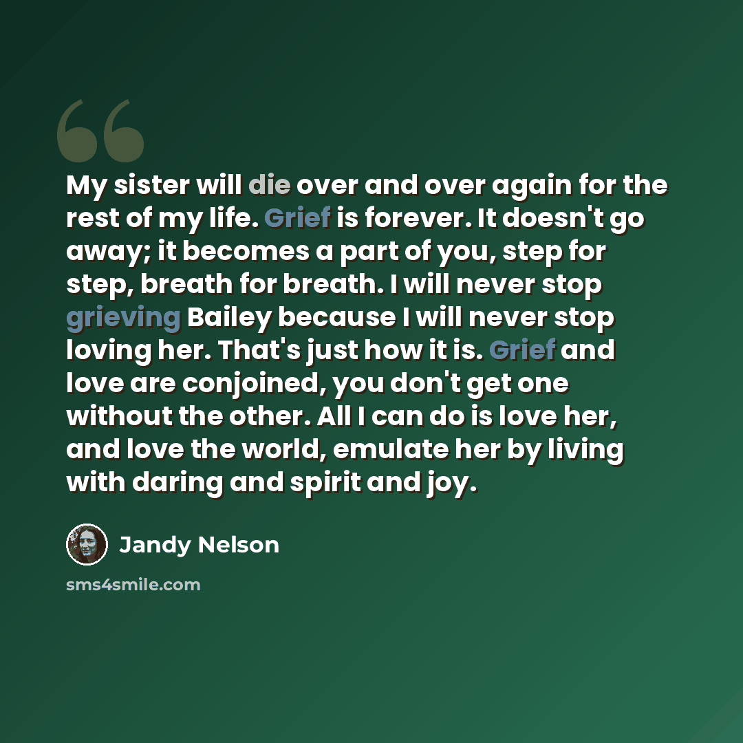 “My sister will die over and over again for the rest of my life. Grief is forever. It doesn't go away; it becomes a part of you, step for step, breath for breath. I will never stop grieving Bailey because I will never stop loving her. That's just how it is. Grief and love are conjoined, you don't…” quote by Jandy Nelson