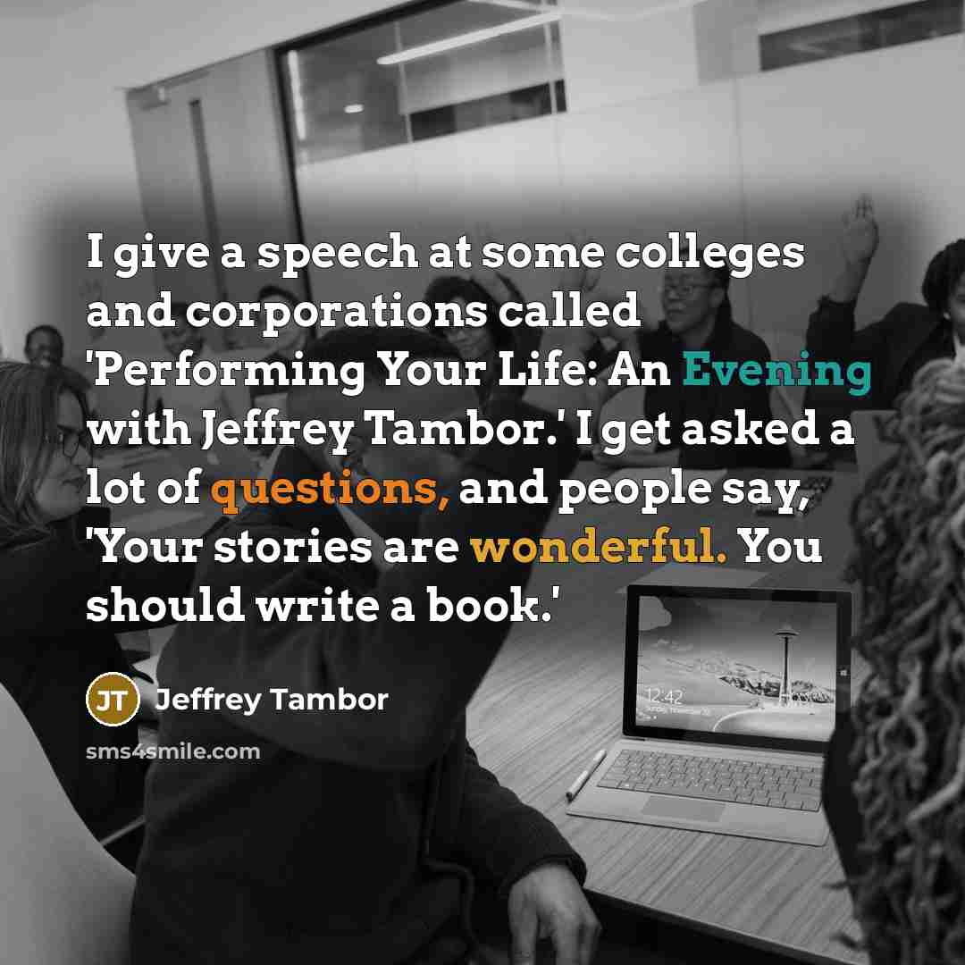 “I give a speech at some colleges and corporations called 'Performing Your Life: An Evening with Jeffrey Tambor.' I get asked a lot of questions, and people say, 'Your stories are wonderful. You should write a book.'” quote by Jeffrey Tambor