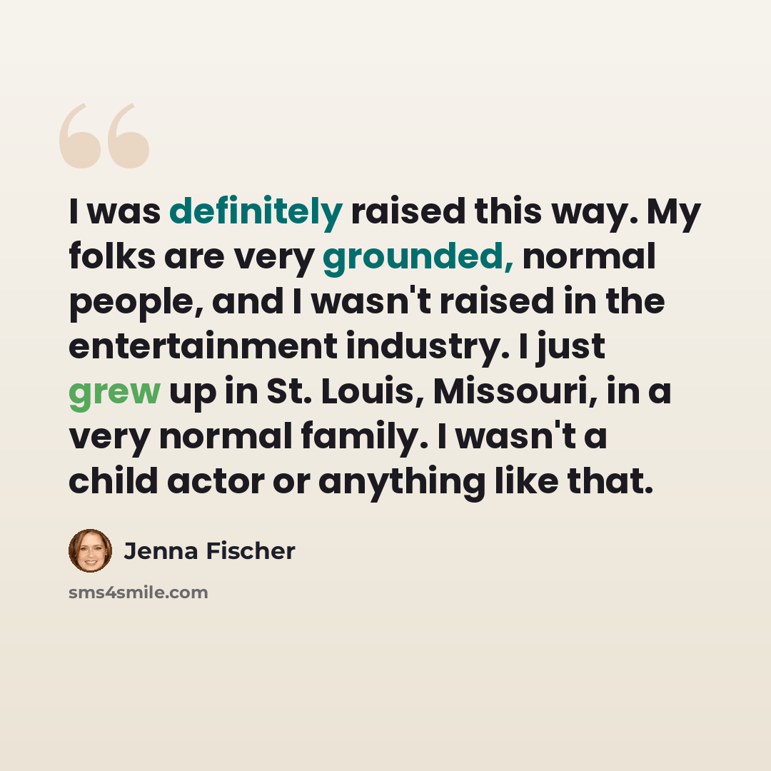 “I was definitely raised this way. My folks are very grounded, normal people, and I wasn't raised in the entertainment industry. I just grew up in St. Louis, Missouri, in a very normal family. I wasn't a child actor or anything like that.” quote by Jenna Fischer