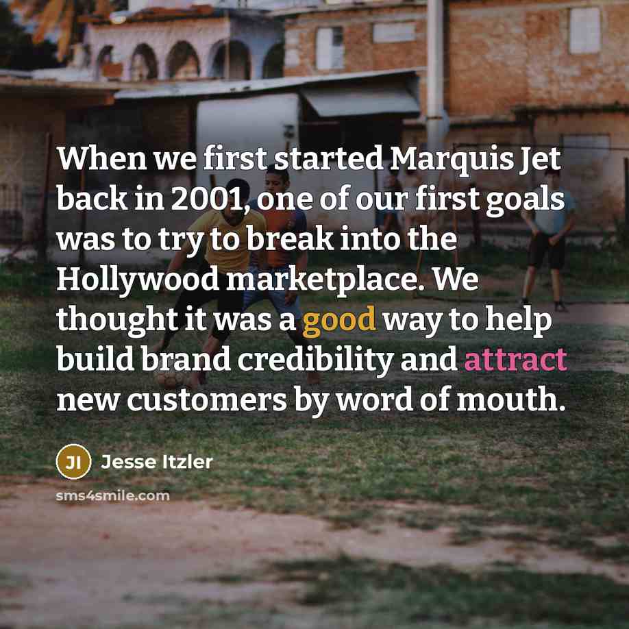 “When we first started Marquis Jet back in 2001, one of our first goals was to try to break into the Hollywood marketplace. We thought it was a good way to help build brand credibility and attract new customers by word of mouth.” quote by Jesse Itzler
