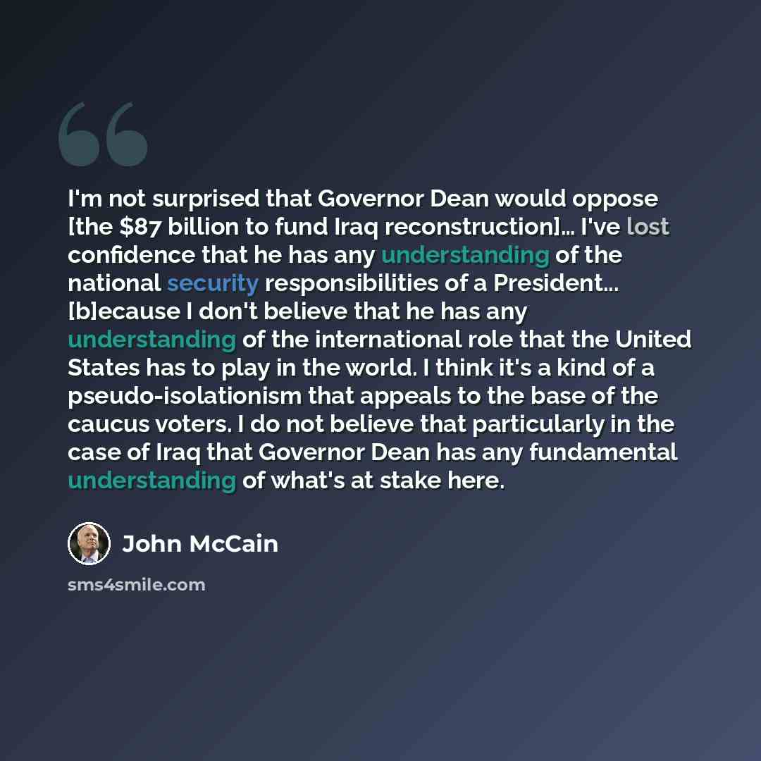 “I'm not surprised that Governor Dean would oppose [the $87 billion to fund Iraq reconstruction]… I've lost confidence that he has any understanding of the national security responsibilities of a President... [b]ecause I don't believe that he has any understanding of the international role that the…” quote by John McCain