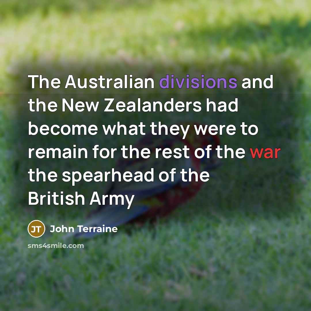 “The Australian divisions and the New Zealanders had become what they were to remain for the rest of the war the spearhead of the British Army” quote by John Terraine