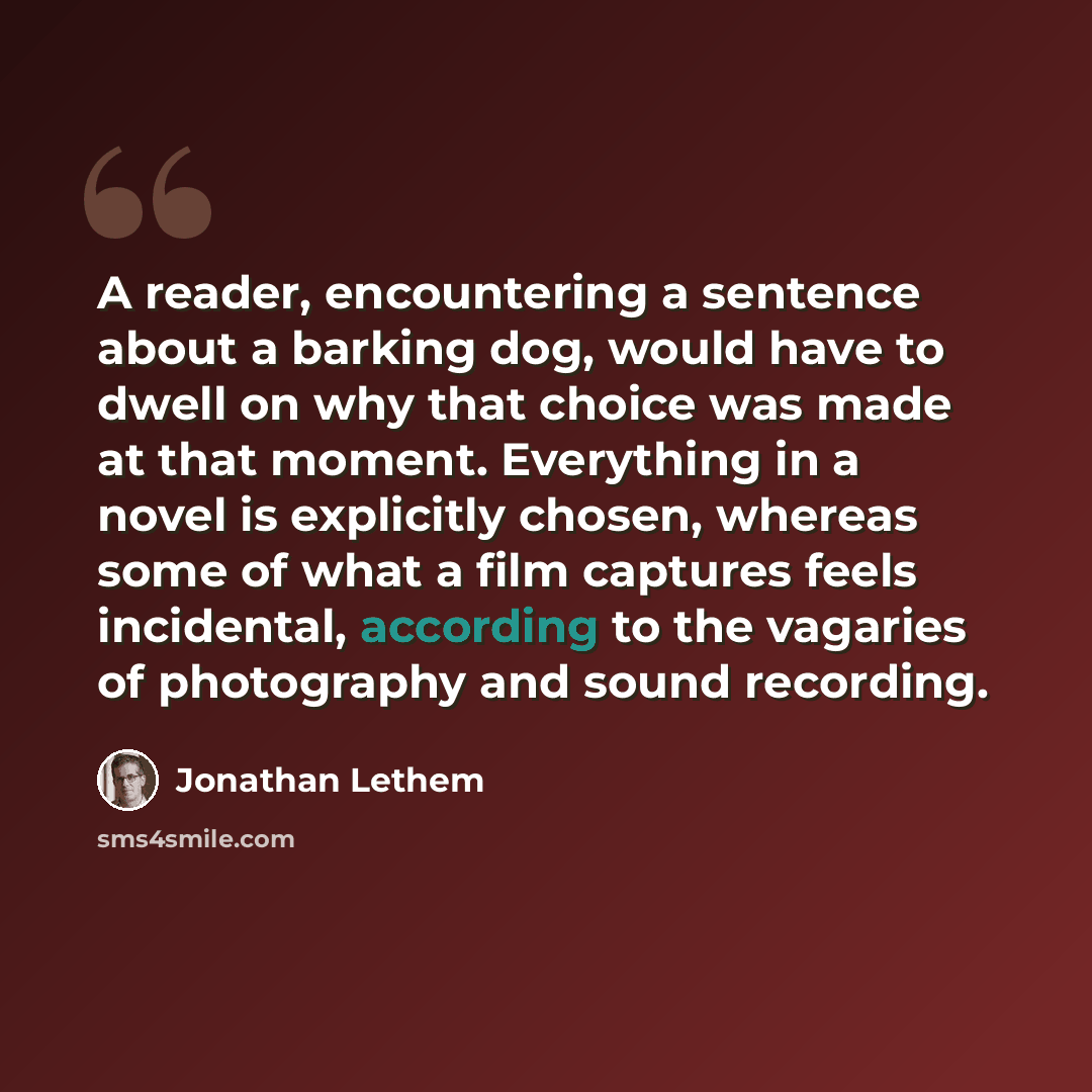 “A reader, encountering a sentence about a barking dog, would have to dwell on why that choice was made at that moment. Everything in a novel is explicitly chosen, whereas some of what a film captures feels incidental, according to the vagaries of photography and sound recording.” quote by Jonathan Lethem