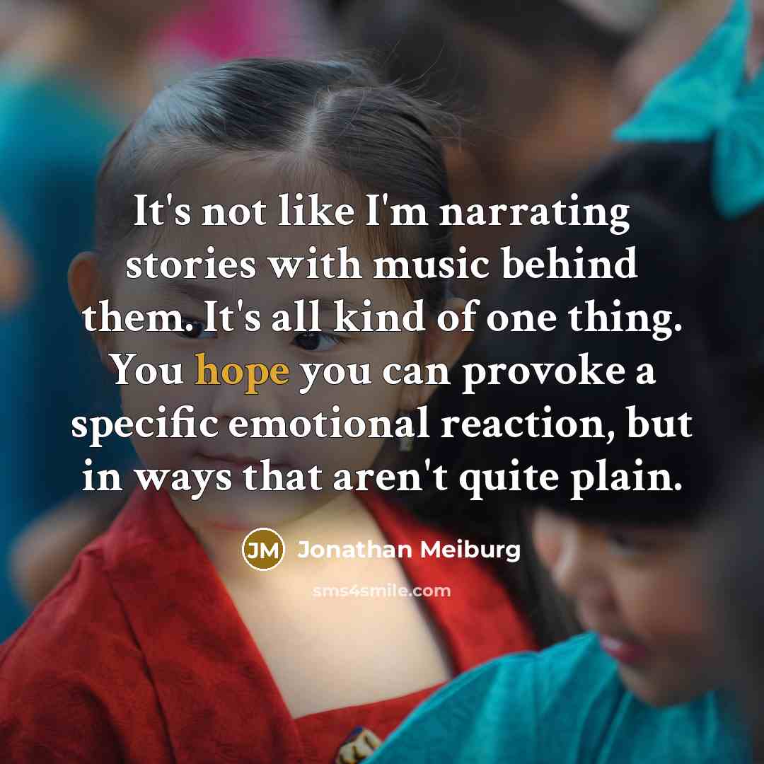 “It's not like I'm narrating stories with music behind them. It's all kind of one thing. You hope you can provoke a specific emotional reaction, but in ways that aren't quite plain.” quote by Jonathan Meiburg