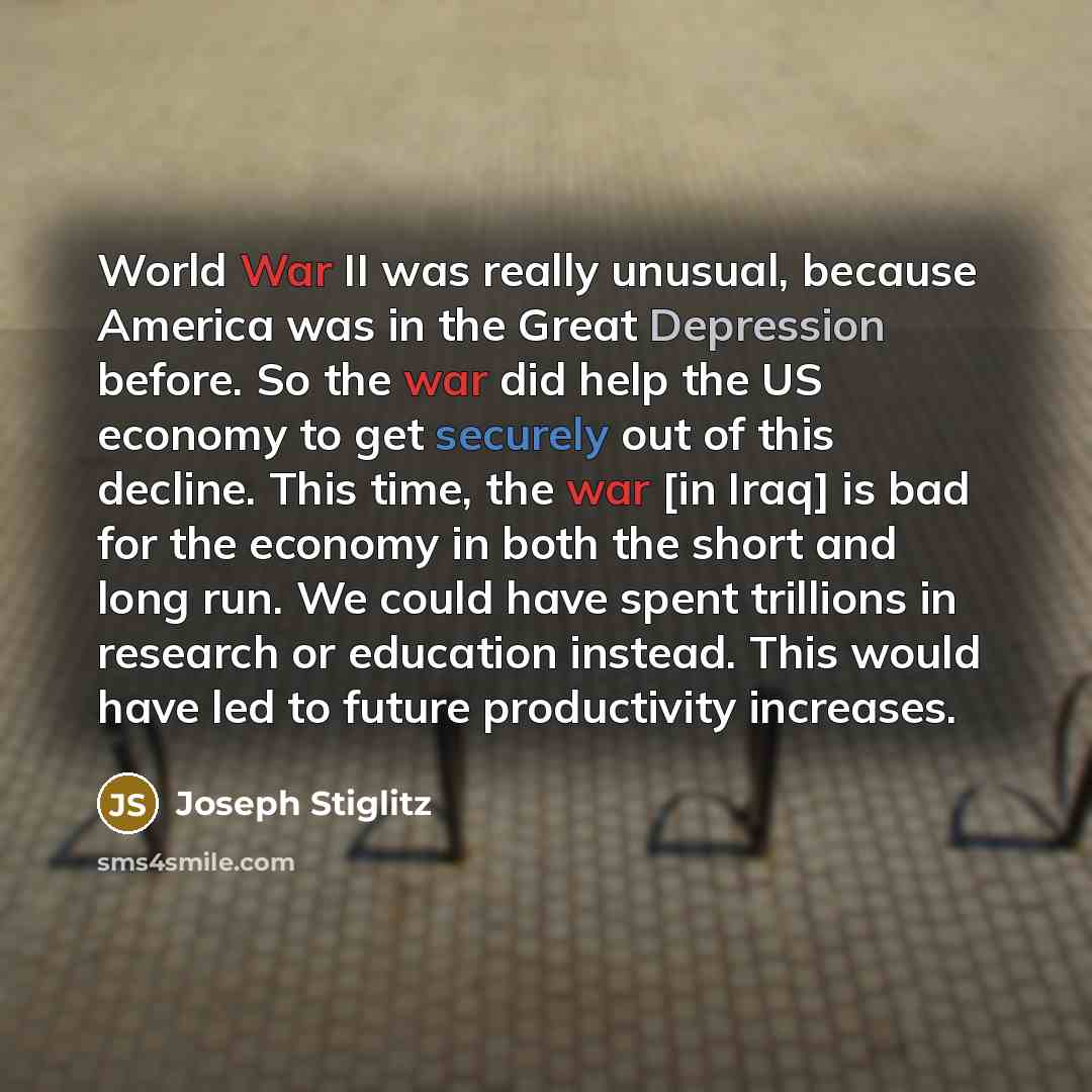 “World War II was really unusual, because America was in the Great Depression before. So the war did help the US economy to get securely out of this decline. This time, the war [in Iraq] is bad for the economy in both the short and long run. We could have spent trillions in research or education…” quote by Joseph Stiglitz