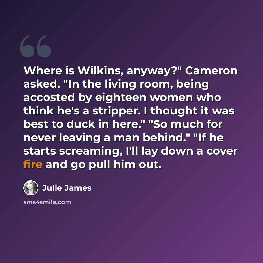 “Where is Wilkins, anyway?" Cameron asked. "In the living room, being accosted by eighteen women who think he's a stripper. I thought it was best to duck in here." "So much for never leaving a man behind." "If he starts screaming, I'll lay down a cover fire and go pull him out.” quote by Julie James