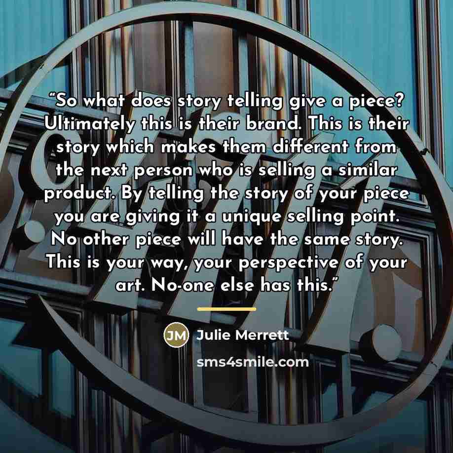“So what does story telling give a piece? Ultimately this is their brand. This is their story which makes them different from the next person who is selling a similar product. By telling the story of your piece you are giving it a unique selling point. No other piece will have the same story. This…” quote by Julie Merrett