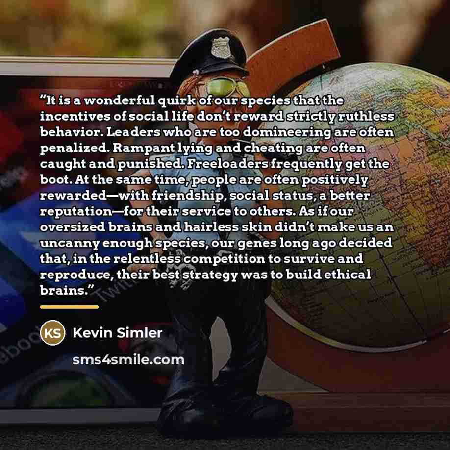 “It is a wonderful quirk of our species that the incentives of social life don’t reward strictly ruthless behavior. Leaders who are too domineering are often penalized. Rampant lying and cheating are often caught and punished. Freeloaders frequently get the boot. At the same time, people are often…” quote by Kevin Simler