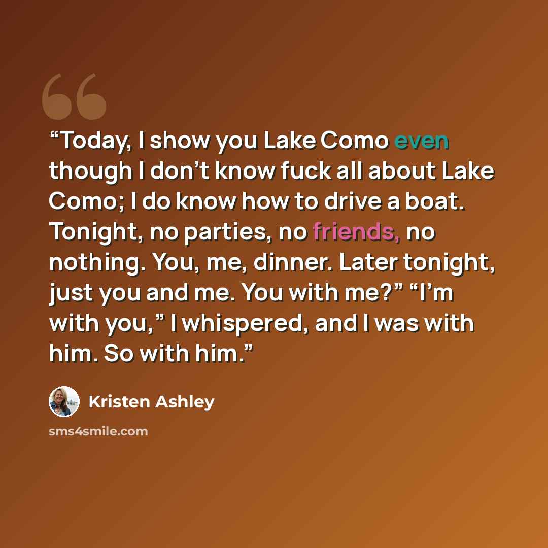 “Today, I show you Lake Como even though I don’t know fuck all about Lake Como; I do know how to drive a boat. Tonight, no parties, no friends, no nothing. You, me, dinner. Later tonight, just you and me. You with me?” “I’m with you,” I whispered, and I was with him. So with him.” quote by Kristen Ashley