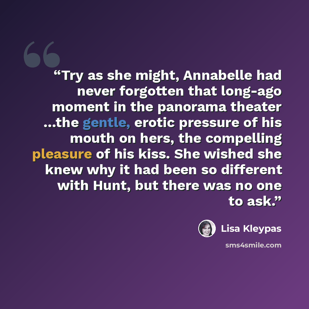 “Try as she might, Annabelle had never forgotten that long-ago moment in the panorama theater …the gentle, erotic pressure of his mouth on hers, the compelling pleasure of his kiss. She wished she knew why it had been so different with Hunt, but there was no one to ask.” quote by Lisa Kleypas